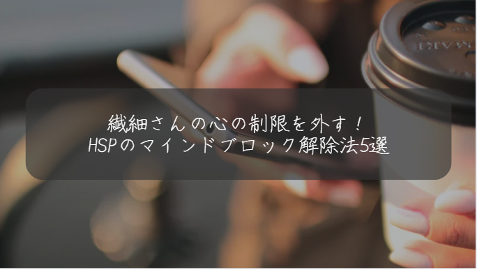 繊細さんの心の制限を外す！ HSPのマインドブロック解除法5選